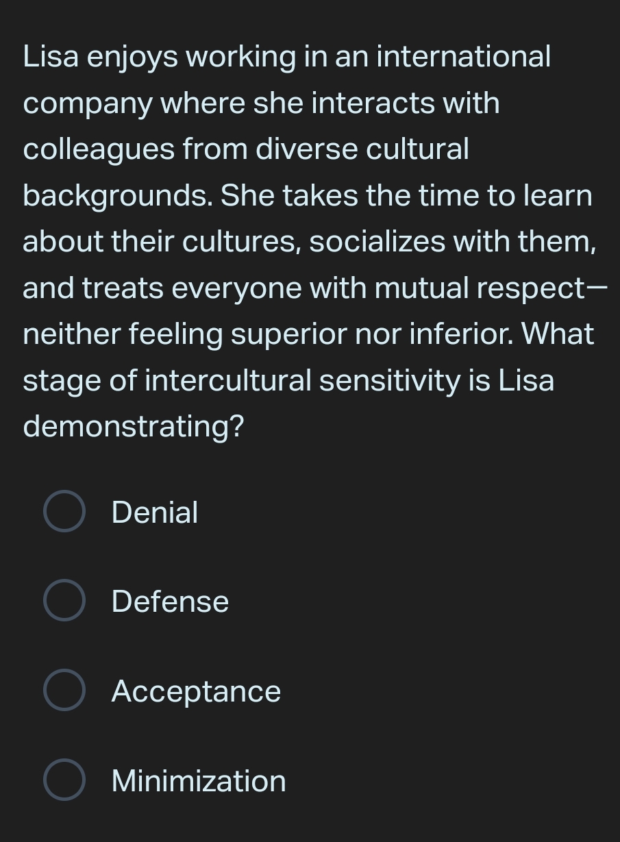 Lisa enjoys working in an international
company where she interacts with
colleagues from diverse cultural
backgrounds. She takes the time to learn
about their cultures, socializes with them,
and treats everyone with mutual respect—
neither feeling superior nor inferior. What
stage of intercultural sensitivity is Lisa
demonstrating?
Denial
Defense
Acceptance
Minimization