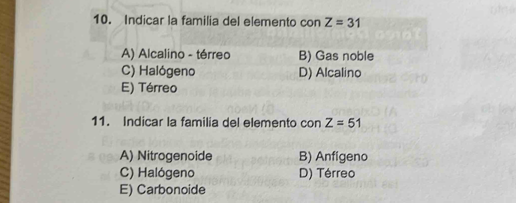 Indicar la familia del elemento con Z=31
A) Alcalino - térreo B) Gas noble
C) Halógeno D) Alcalino
E) Térreo
11. Indicar la familia del elemento con Z=51
A) Nitrogenoide B) Anfigeno
C) Halógeno D) Térreo
E) Carbonoide