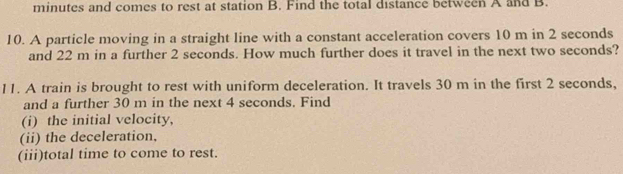 minutes and comes to rest at station B. Find the total distance between A and B. 
10. A particle moving in a straight line with a constant acceleration covers 10 m in 2 seconds
and 22 m in a further 2 seconds. How much further does it travel in the next two seconds? 
11. A train is brought to rest with uniform deceleration. It travels 30 m in the first 2 seconds, 
and a further 30 m in the next 4 seconds. Find 
(i) the initial velocity, 
(ii) the deceleration, 
(iii)total time to come to rest.