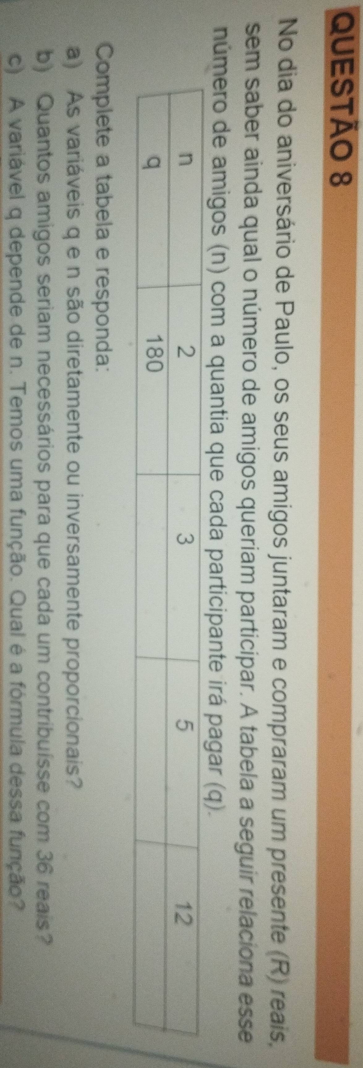 No dia do aniversário de Paulo, os seus amigos juntaram e compraram um presente (R) reais, 
sem saber ainda qual o número de amigos queriam participar. A tabela a seguir relaciona esse 
número de amigos (n) com a quantia que cada participante irá pagar (q). 
Complete a tabela e responda: 
a) As variáveis q e n são diretamente ou inversamente proporcionais? 
b) Quantos amigos seriam necessários para que cada um contribuísse com 36 reais? 
c) A variável q depende de n. Temos uma função. Qual é a fórmula dessa função?