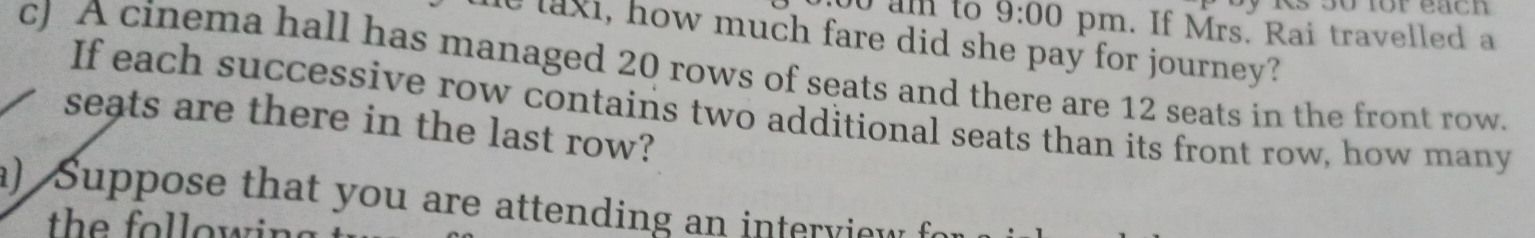 Rs 30 for each 
:0 0 am to 9:00 pm. If Mrs. Rai travelled a 
e laxi, how much fare did she pay for journey? 
cJ A cinema hall has managed 20 rows of seats and there are 12 seats in the front row. 
If each successive row contains two additional seats than its front row, how many 
seats are there in the last row? 
a) Suppose that you are attending an interview 
th o o w i