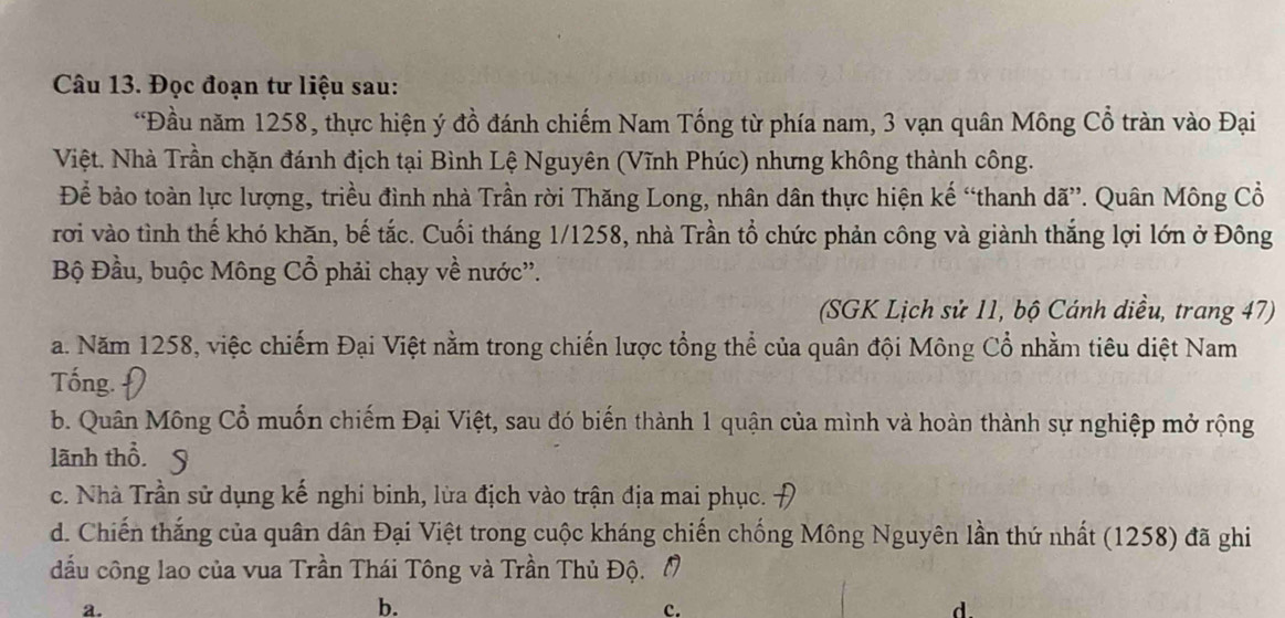 Đọc đoạn tư liệu sau:
“Đầu năm 1258, thực hiện ý đồ đánh chiếm Nam Tống từ phía nam, 3 vạn quân Mông Cổ tràn vào Đại
Việt. Nhà Trần chặn đánh địch tại Bình Lệ Nguyên (Vĩnh Phúc) nhưng không thành công.
Để bảo toàn lực lượng, triều đình nhà Trần rời Thăng Long, nhân dân thực hiện kế “thanh dã”. Quân Mông Cổ
rơi vào tình thế khó khăn, bế tắc. Cuối tháng 1/1258, nhà Trần tổ chức phản công và giành thắng lợi lớn ở Đông
Bộ Đầu, buộc Mông Cổ phải chạy về nước''.
(SGK Lịch sử 11, bộ Cánh diều, trang 47)
a. Năm 1258, việc chiếrn Đại Việt nằm trong chiến lược tổng thể của quân đội Mông Cổ nhằm tiêu diệt Nam
Tống. D
b. Quân Mông Cổ muốn chiếm Đại Việt, sau đó biến thành 1 quận của mình và hoàn thành sự nghiệp mở rộng
lãnh thổ. 9
c. Nhà Trần sử dụng kế nghi binh, lửa địch vào trận địa mai phục.
d. Chiến thắng của quân dân Đại Việt trong cuộc kháng chiến chống Mông Nguyên lần thứ nhất (1258) đã ghi
dầu công lao của vua Trần Thái Tông và Trần Thủ Độ. M
a.
b.
c.
d.