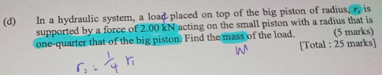 In a hydraulic system, a load placed on top of the big piston of radius, r, is 
supported by a force of 2.00 kN acting on the small piston with a radius that is 
one-quarter that of the big piston. Find the mass of the load. (5 marks) 
[Total : 25 marks]