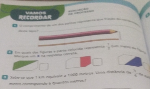 VAMOS e rrocrato çã 
ReCordar 
_ 
O conprimenas da um dos pastos redrenenta que fração dsrumára 
destse lapih?
 1/2 
É Em quais das figuras a parte colonída representa (um mejo) de fgaça 
Marque um X na resposta correta 
Sabe-se que 1 km equivale a 1000 metros. Uma distância de  3/4 
metro corresponde a quantos metros?