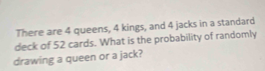 There are 4 queens, 4 kings, and 4 jacks in a standard 
deck of 52 cards. What is the probability of randomly 
drawing a queen or a jack?