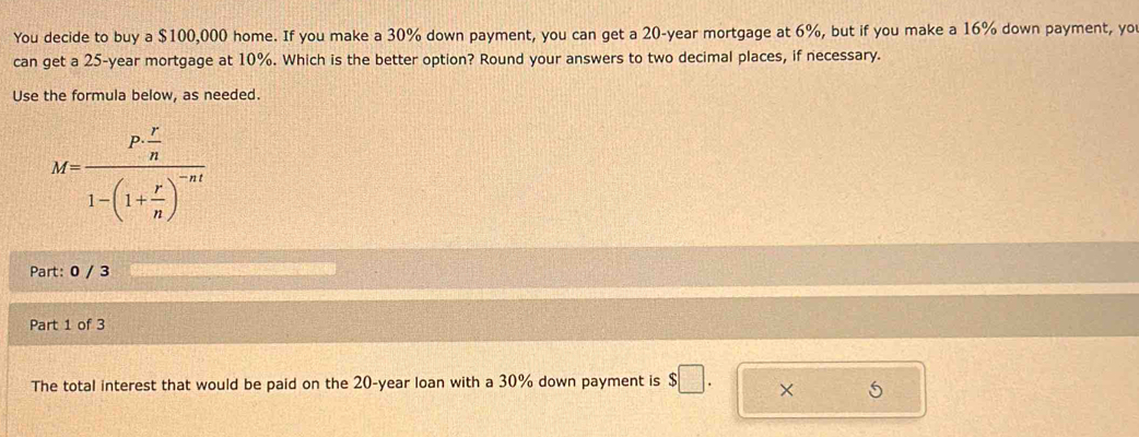 You decide to buy a $100,000 home. If you make a 30% down payment, you can get a 20-year mortgage at 6%, but if you make a 16% down payment, yo 
can get a 25-year mortgage at 10%. Which is the better option? Round your answers to two decimal places, if necessary. 
Use the formula below, as needed.
M=frac P·  r/n 1-(1+ r/n )^-nt
Part: 0 / 3 
Part 1 of 3 
The total interest that would be paid on the 20-year loan with a 30% down payment is $□. × 5