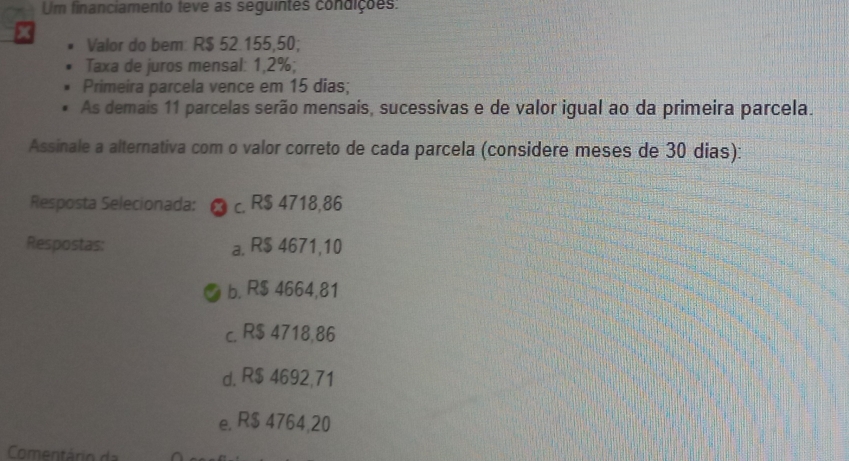 Um financiamento teve as seguintes condições:
Valor do bem: R$ 52.155,50;
Taxa de juros mensal: 1,2%;
Primeira parcela vence em 15 dias;
As demais 11 parcelas serão mensais, sucessivas e de valor igual ao da primeira parcela.
Assinale a alternativa com o valor correto de cada parcela (considere meses de 30 dias):
Resposta Selecionada: c. R$ 4718,86
Respostas: a. R$ 4671,10
b. R$ 4664,81
c. R$ 4718,86
d. R$ 4692,71
e. R$ 4764,20
Comentário d