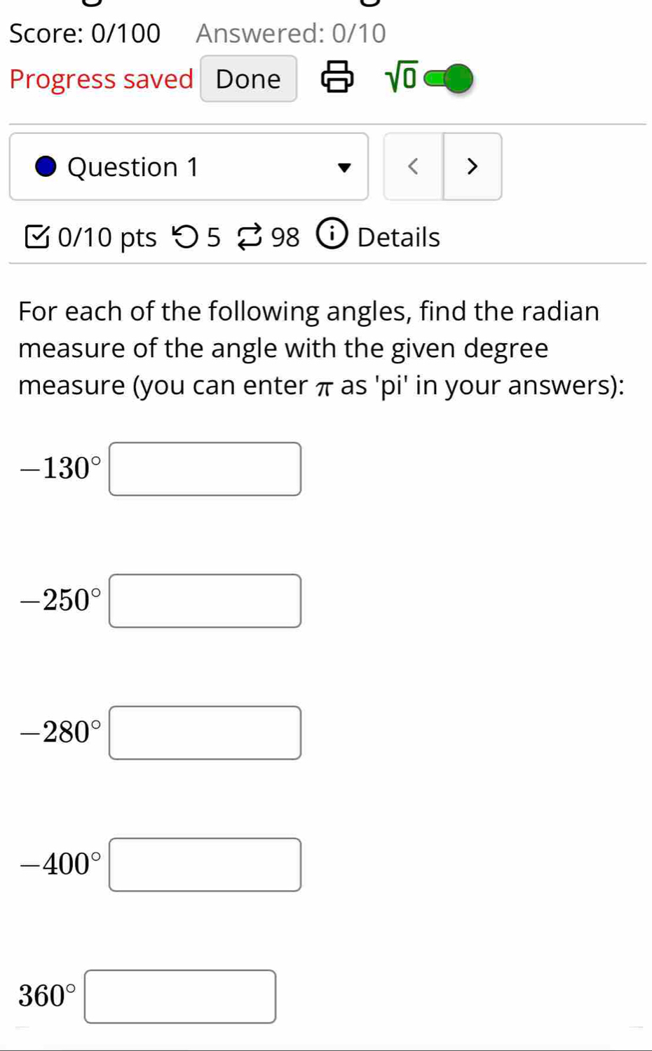 Score: 0/100 Answered: 0/10 
Progress saved Done 
sqrt(0) 
Question 1 < > 
[ 0/10 pts つ 5 ? 98 ⓘ Details 
For each of the following angles, find the radian 
measure of the angle with the given degree
measure (you can enter π as 'pi' in your answers):
-130°□
-250°□
-280°□
-400°□
360°□