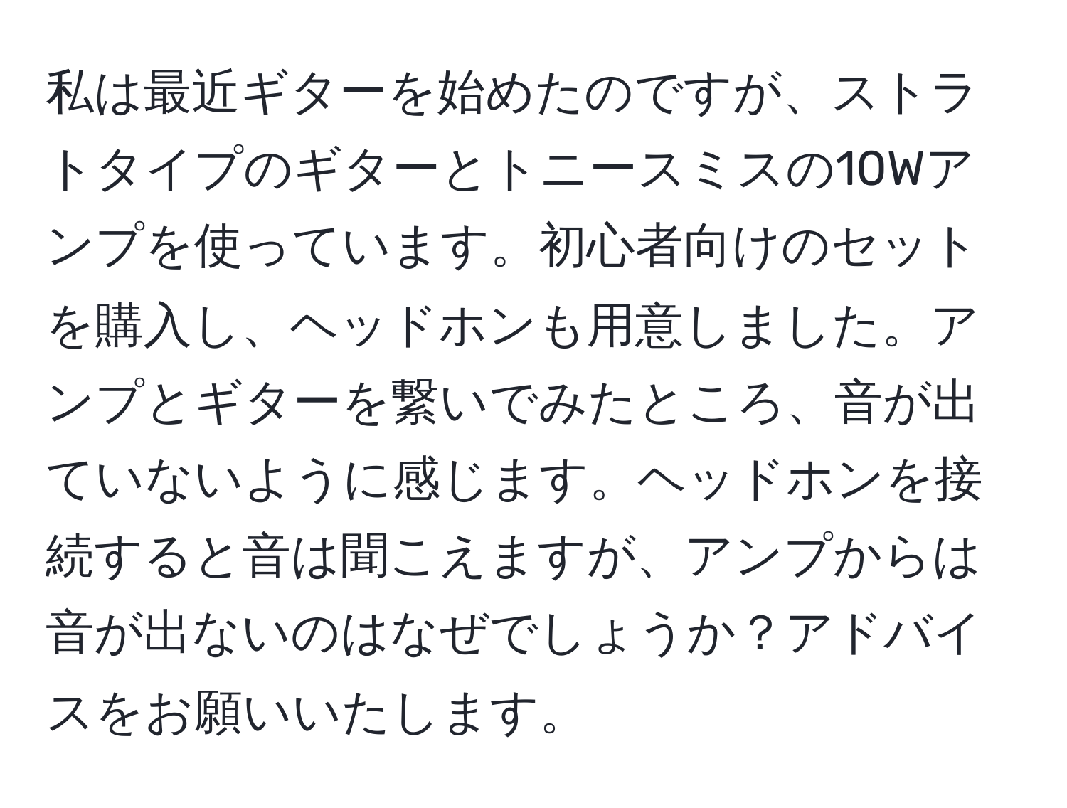 私は最近ギターを始めたのですが、ストラトタイプのギターとトニースミスの10Wアンプを使っています。初心者向けのセットを購入し、ヘッドホンも用意しました。アンプとギターを繋いでみたところ、音が出ていないように感じます。ヘッドホンを接続すると音は聞こえますが、アンプからは音が出ないのはなぜでしょうか？アドバイスをお願いいたします。