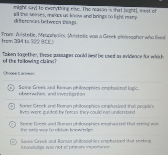 might say) to everything else. The reason is that [sight], most of
all the senses, makes us know and brings to light many
differences between things.
From: Aristotle, Metaphysics. (Aristotle was a Greek philosopher who lived
from 384 to 322 BCE.)
Taken together, these passages could best be used as evidence for which
of the following claims?
Choose 1 answer:
A Some Greek and Roman philosophies emphasized logic,
observation, and investigation
B) Some Greek and Roman philosophies emphasized that people's
lives were guided by forces they could not understand
Some Greek and Roman philosophies emphasized that seeing was
the only way to obtain knowledge.
Some Greek and Roman philosophies emphasized that seeking
knowledge was not of primary importance.