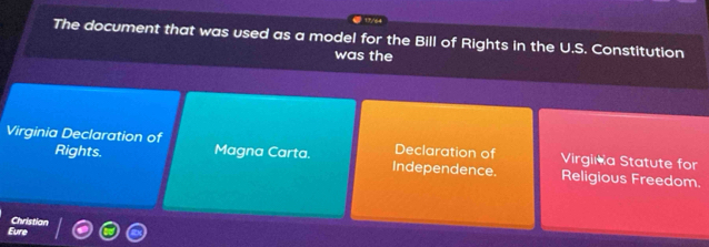 17/64 
The document that was used as a model for the Bill of Rights in the U.S. Constitution 
was the 
Virginia Declaration of Magna Carta. Declaration of Virgina Statute for 
Rights. Independence. Religious Freedom. 
Eure Christian