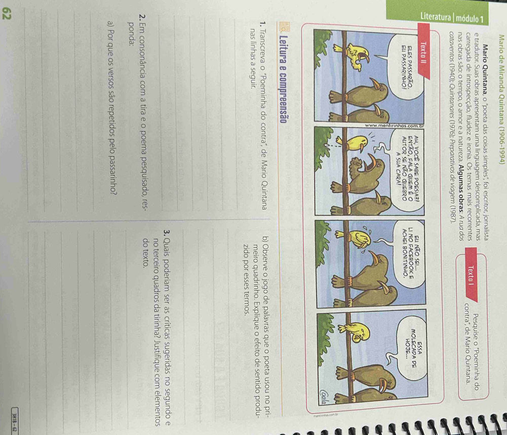 Mario de Miranda Quintana (1906-1994) 
Mario Quintana, o ''poeta das coisas simples'', foi escritor, jornalista 
e tradutor. Suas obras apresentam uma linguagem descomplicada, mas 
carregada de introspecção, fluidez e ironia. Os temas mais recorrentes Texto I Pesquise o “Poeminha do 
nas obras são: o tempo, o amor e a natureza. Algumas obras: A rua dos contra'', de Mario Quintana. 
cataventos (1940); Quintanares (1976); Preparativos de viagem (1987). 
Leitura e compreensão 
1. Transcreva o "Poeminha do contra', de Mario Quintana b) Observe o jogo de palavras que o poeta usou no pri- 
nas linhas a seguir. meiro quadrinho. Explique o efeito de sentido produ- 
_ 
zido por esses termos. 
_ 
_ 
_ 
_ 
_ 
_ 
_ 
_ 
_ 
3. Quais poderiam ser as críticas sugeridas no segundo e 
no terceiro quadros da tirinha? Justifique com elementos 
2. Em consonância com a tira e o poema pesquisado, res- do texto. 
ponda: 
_ 
a) Por que os versos são repetidos pelo passarinho?_ 
_ 
_ 
_ 
_ 
_ 
_ 
_ 
_ 
_ 
_ 
3H1B - 62 
62