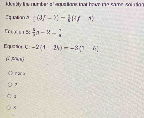 Identify the number of equations that have the same solution
Equation A:  4/5 (3f-7)= 2/5 (4f-8)
Equation B:  5/9 g-2= 7/9 
Equation C: -2(4-2h)=-3(1-h)
(1 point)
none
2
1
3