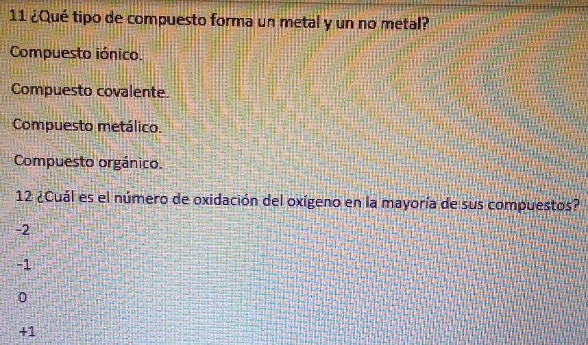 11 ¿Qué tipo de compuesto forma un metal y un no metal?
Compuesto iónico.
Compuesto covalente.
Compuesto metálico.
Compuesto orgánico.
12 ¿Cuál es el número de oxidación del oxígeno en la mayoría de sus compuestos?
-2
-1
0
+1