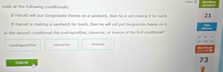 Video ② Questions
Look at the following conditionals: Reraered
If Harold willl put Gorgonzola cheese on a sandwich, then he is not making it for lunch.
21
If Harold is making a sandwich for lunch, then he will not put Gorgonzola cheese on it. Tiase
eograt
Iis the second conditional the contrapositive, converse, or inverse of the first conditional?
9
contrapositive converse inverse
oun of 100 @ GeuertScore
Sulet
73