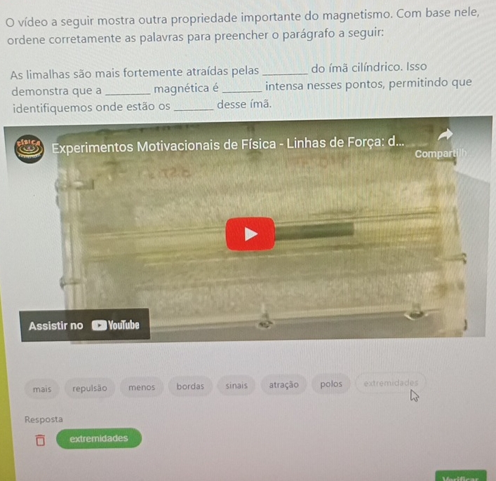 vídeo a seguir mostra outra propriedade importante do magnetismo. Com base nele, 
ordene corretamente as palavras para preencher o parágrafo a seguir: 
As limalhas são mais fortemente atraídas pelas _do ímã cilíndrico. Isso 
demonstra que a _magnética é _intensa nesses pontos, permitindo que 
identifiquemos onde estão os _desse ímã. 
Experimentos Motivacionais de Física - Linhas de Força: d... 
Compart 
Assistir no YouTube 
mais repulsão menos bordas sinais atração polos extremidades 
Resposta 
extremidades