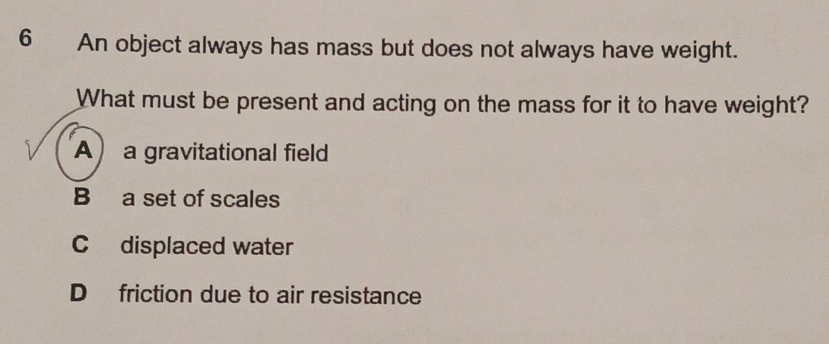 An object always has mass but does not always have weight.
What must be present and acting on the mass for it to have weight?
A a gravitational field
B a set of scales
C displaced water
D friction due to air resistance