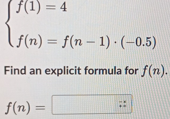 beginarrayl f(1)=4 f(n)=f(n-1)· (-0.5)endarray.
Find an explicit formula for f(n).
f(n)=□ beginarrayr -x +endarray +beginarrayr -x +=
=