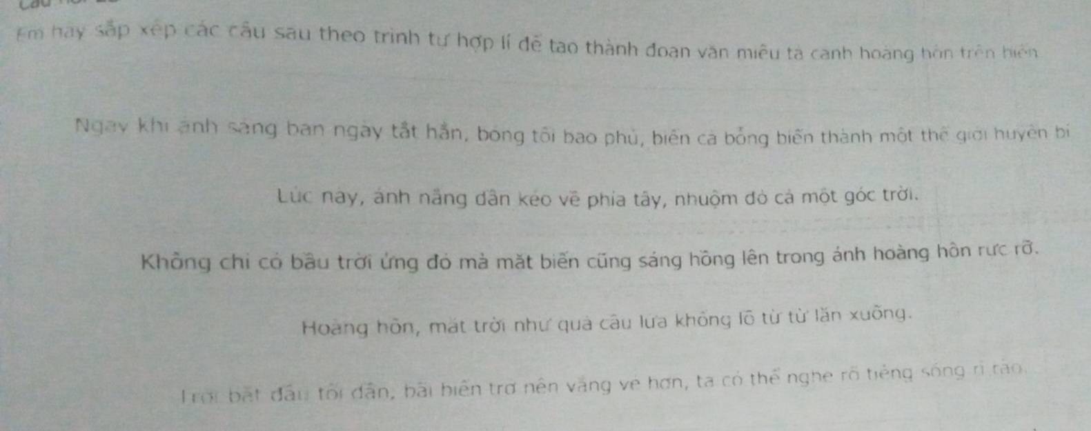 Em hay sắp xếp các cầu sau theo trình tự hợp lí đễ tạo thành đoạn văn miêu ta canh hoàng hôn trên hiện
Ngay khi ảnh sáng ban ngày tắt hắn, bóng tối bao phủ, biến cá bổng biến thành một thể giới huyên bí
Lúc này, ảnh năng dân kéo về phía tây, nhuộm đó cả một góc trời.
Khồng chi có bầu trời ứng đó mà mặt biến cũng sáng hồng lên trong ánh hoàng hôn rưc rỡ.
Hoàng hôn, mặt trời như quả câu lưa không lõ từ từ lăn xuồng.
Trời bắt đầu tối dẫn, bãi biến trợ nên văng vệ hơn, ta có thể nghe rõ tiếng sống rì rào.