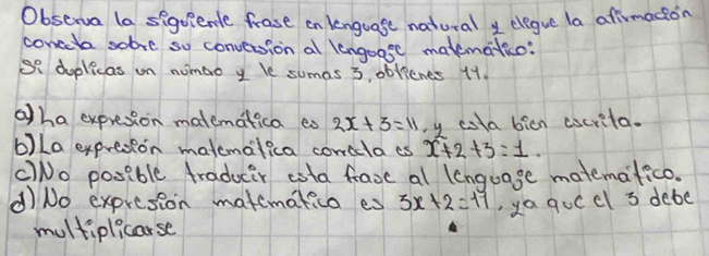 Observa la seguiente frast en lenguase natural y elegue la afirmacion
conceta sobre so conversion al lengoase matematico:
So doplicas on nunao y le sumas 3, oblicnes 11.
aha expresion matematica eo 2x+3=11 y cota bicn cocrita.
b)La expresion matemalica corclaes x+2+3=1.
CNo posible traducer eota fave al lenguage matemafico.
d)No expresion matemakico es 3x+2=17 ,ya qocel 3 debe
multiplicarse