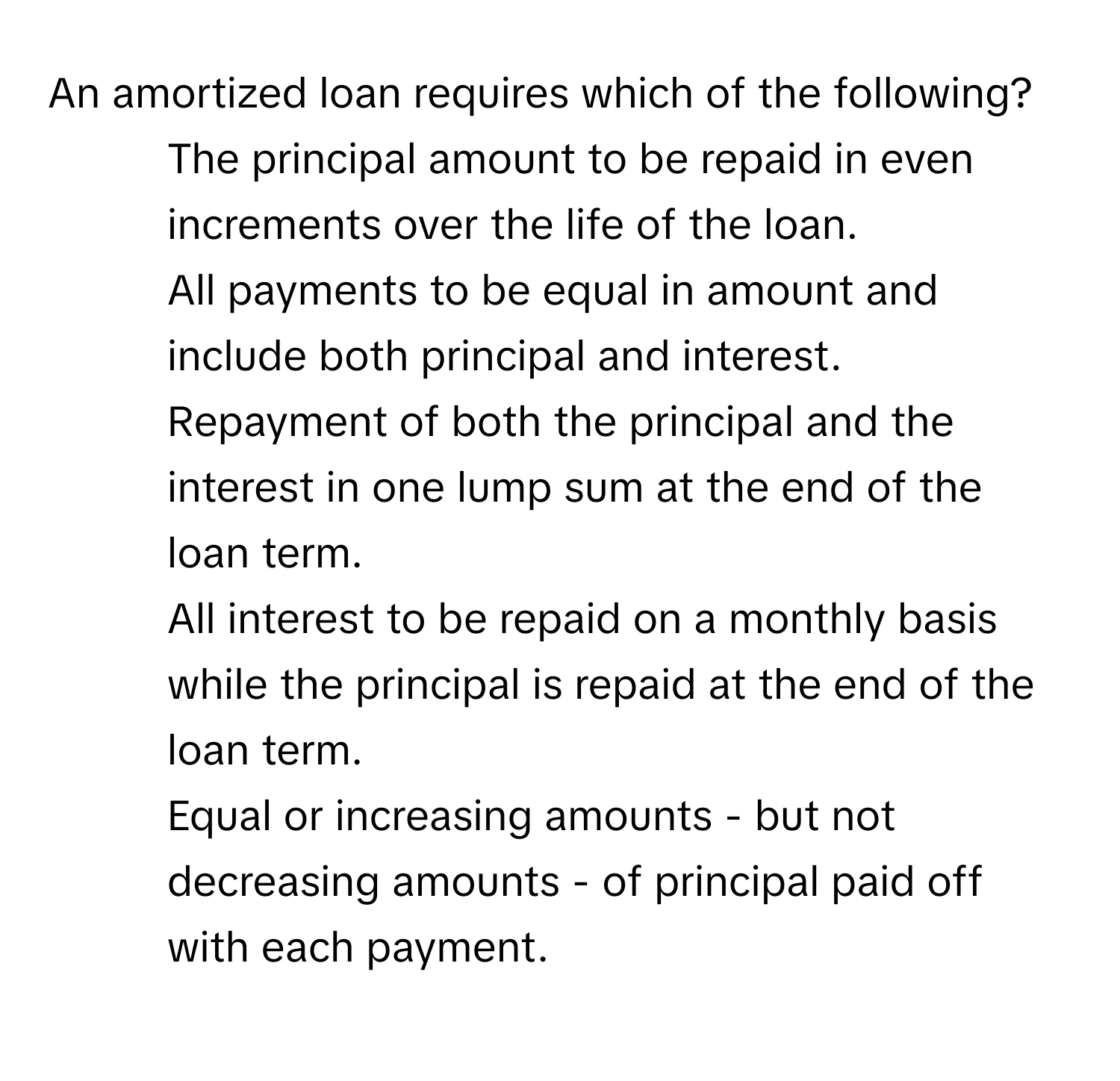 An amortized loan requires which of the following?

1) The principal amount to be repaid in even increments over the life of the loan. 
2) All payments to be equal in amount and include both principal and interest. 
3) Repayment of both the principal and the interest in one lump sum at the end of the loan term. 
4) All interest to be repaid on a monthly basis while the principal is repaid at the end of the loan term. 
5) Equal or increasing amounts - but not decreasing amounts - of principal paid off with each payment.