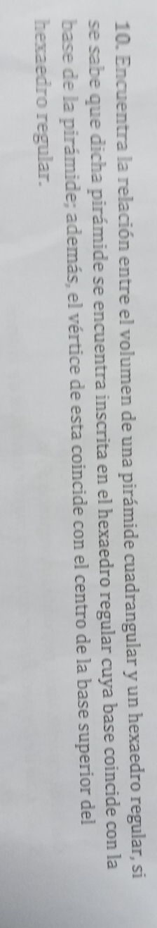 Encuentra la relación entre el volumen de una pirámide cuadrangular y un hexaedro regular, si 
se sabe que dicha pirámide se encuentra inscrita en el hexaedro regular cuya base coincide con la 
base de la pirámide; además, el vértice de esta coincide con el centro de la base superior del 
hexaedro regular.