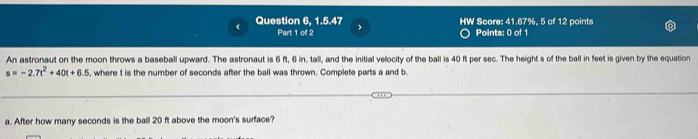 Question 6, 1.5.47 > HW Score: 41.67%, 5 of 12 points 
Part 1 of 2 Points: 0 of 1 
An astronaut on the moon throws a baseball upward. The astronaut is 6 ft, 6 in. tall, and the initial velocity of the ball is 40 ft per sec. The height s of the ball in feet is given by the equation
s=-2.7t^2+40t+6.5 , where t is the number of seconds after the ball was thrown. Complete parts a and b. 
a. After how many seconds is the ball 20 ft above the moon's surface?