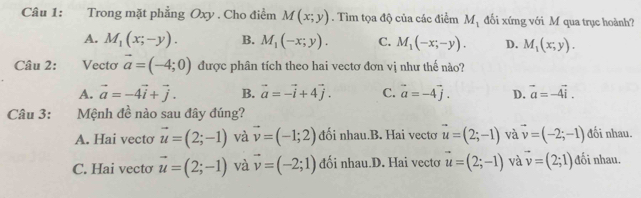 Trong mặt phẳng Oxy. Cho điểm M(x;y). Tìm tọa độ của các điểm M_1 đối xứng với M qua trục hoành?
A. M_1(x;-y). B. M_1(-x;y). C. M_1(-x;-y). D. M_1(x,y). 
Câu 2: Vectơ vector a=(-4;0) được phân tích theo hai vectơ đơn vị như thế nào?
A. vector a=-4vector i+vector j. B. vector a=-vector i+4vector j. C. vector a=-4vector j. D. vector a=-4vector i. 
Câu 3: Mệnh đề nào sau đây đúng?
A. Hai vectơ vector u=(2;-1) và vector v=(-1;2) đối nhau.B. Hai vectơ vector u=(2;-1) và vector v=(-2;-1) đối nhau.
C. Hai vecto vector u=(2;-1) và vector v=(-2;1) đối nhau.D. Hai vectơ vector u=(2;-1) và vector v=(2;1) đối nhau.