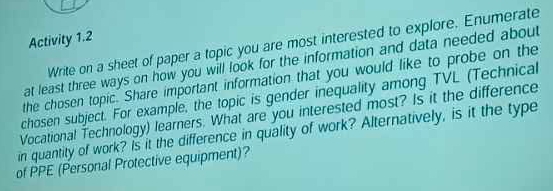 Activity 1.2 
Write on a sheet of paper a topic you are most interested to explore. Enumerate 
at least three ways on how you will look for the information and data needed about 
the chosen topic. Share important information that you would like to probe on the 
chosen subject. For example, the topic is gender inequality among TVL (Technical 
Vocational Technology) learners. What are you interested most? Is it the difference 
in quantity of work? Is it the difference in quality of work? Alternatively, is it the type 
of PPE (Personal Protective equipment)?