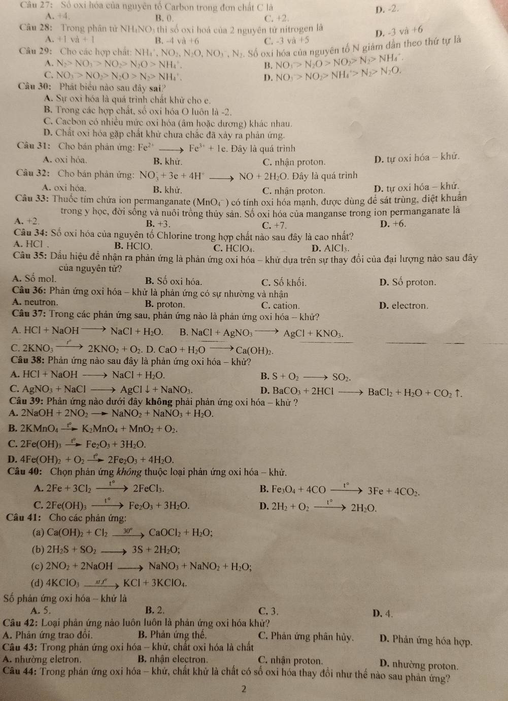 Số oxi hóa của nguyên tố Carbon trong đơn chất C là D. -2.
A. +4. B. (). C. +2.
Câu 28: Trong phân tử NH_4NO_3th hì số oxi hoá của 2 nguyên tử nitrogen là D. -3va+6
A. +1v +1 B -4va+6 C. -3 và +5
Câu 29: Cho các hợp chất: NH_4',NO_2,N_2O,NO_3^(-,N_2).. Số oxi hóa của nguyên tố N giảm dần theo thứ tự là
A. N_2>NO_3>NO_2>N_2O>NH_4^(+. B. NO_3)>N_2O>NO_2>N_2>NH_4^(+.
C. NO_3)>NO_2>N_2O>N_2>NH_4'.
D. NO_3>NO_2>NH_4>N_2>N_2O.
Câu 30: Phát biểu nào sau đây sai?
A. Sự oxi hóa là quá trình chất khử cho e.
B. Trong các hợp chất, số oxi hóa O luôn là -2.
C. Cacbon có nhiều mức oxi hóa (âm hoặc dương) khác nhau.
D. Chất oxi hóa gặp chất khử chưa chắc đã xảy ra phản ứng.
Câu 31: Cho bán phản ứng: Fe^(2+) Fe^(3+)+1e. Đây là quá trình
A. oxi hóa. B. khử. C. nhận proton. D. tự oxi hóa - khử.
Câu 32: Cho bán phản ứng: NO_3^(++3e+4H^+) _  NO+2H_2O. Đây là quá trình
A. oxi hóa. B. khử. C. nhận proton. D. tự oxi hóa - khử.
Câu 33: Thuốc tím chứa ion permanganate (MnO4) có tính oxi hóa mạnh, được dùng để sát trùng, diệt khuẩn
trong y học, đời sống và nuôi trồng thủy sản. Số oxi hóa của manganse trong ion permanganate là
A. +2. C. +7. D. +6.
B. +3
Câu 34: Số oxi hóa của nguyên tố Chlorine trong hợp chất nào sau đây là cao nhất?
A. HCl 、 B. HClO. C. HClO₄. D. AlCl₃.
Cầu 35: Dầu hiệu đề nhận ra phản ứng là phản ứng oxi hóa - khử dựa trên sự thay đổi của đại lượng nào sau đây
của nguyên tử?
A. Số mol. B. Số oxi hóa. C. Số khối. D. Số proton.
Câu 36: Phản ứng oxi hóa - khử là phản ứng có sự nhường và nhận
A. neutron. B. proton. C. cation. D. electron.
Câu 37: Trong các phản ứng sau, phản ứng nào là phản ứng oxi hó a-khir
A. HCl+NaOHto NaCl+H_2O. B. NaCl+AgNO_3to AgCl+KNO_3.
C. 2KNO_3to 2KNO_2+O_2.D.CaO+H_2Ovector Ca(OH)_2.
Câu 38: Phản ứng nào sau đây là phản ứng oxi hóa - khử?
A. HCl+NaOHto NaCl+H_2O. B. S+O_2to SO_2.
C. AgNO_3+NaClto AgCldownarrow +NaNO_3. D. BaCO_3+2HClto BaCl_2+H_2O+CO_2uparrow .
Câu 39: Phản ứng nào dưới đây không phải phản ứng oxi hóa - khử ?
A. 2NaOH+2NO_2to NaNO_2+NaNO_3+H_2O.
B. 2KMnO_4xrightarrow r°K_2MnO_4+MnO_2+O_2.
C. 2Fe(OH)_3xrightarrow t°Fe_2O_3+3H_2O.
D. 4Fe(OH)_2+O_2xrightarrow r°2Fe_2O_3+4H_2O.
Câu 40: Chọn phản ứng không thuộc loại phản ứng oxi hóa - khử.
A. 2Fe+3Cl_2xrightarrow I°2FeCl_3. Fe_3O_4+4COxrightarrow t°3Fe+4CO_2.
B.
C. 2Fe(OH)_3xrightarrow 1°Fe_2O_3+3H_2O. D. 2H_2+O_2xrightarrow 1°2H_2O.
Câu 41: Cho các phản ứng:
(a) Ca(OH)_2+Cl_2xrightarrow 30°CaOCl_2+H_2O;
(b) 2H_2S+SO_2to 3S+2H_2O;
(c) 2NO_2+2NaOHto NaNO_3+NaNO_2+H_2O;
(d) 4KClO_3xrightarrow xf'KCl+3KClO_4.
Số phản ứng oxi hóa - khử là
A. 5. B. 2. C. 3, D. 4.
Câu 42: Loại phản ứng nào luôn luôn là phản ứng oxi hóa khử?
A. Phân ứng trao đổi. B. Phản ứng thế. C. Phân ứng phân hủy. D. Phản ứng hóa hợp.
Câu 43: Trong phản ứng oxi hóa - khử, chất oxi hóa là chất
A. nhường eletron. B. nhận electron. C. nhận proton.
D. nhường proton.
Câu 44: Trong phản ứng oxi hóa - khứ, chất khử là chất có số oxi hóa thay đồi như thể nào sau phản ứng?
2