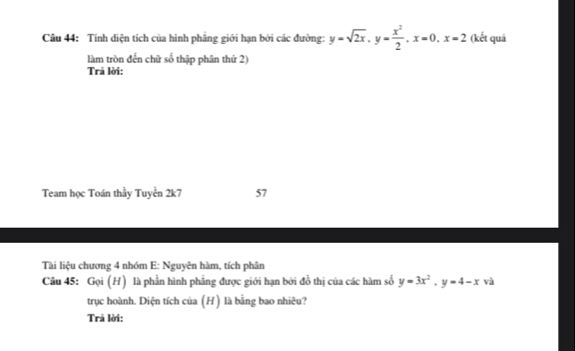 Tính diện tích của hình phăng giới hạn bởi các đường: y=sqrt(2x), y= x^2/2 , x=0, x=2 (kết quả
làm tròn đến chữ số thập phân thứ 2)
Trả lời:
Team học Toán thầy Tuyền 2k7 57
Tài liệu chương 4 nhóm E: Nguyên hàm, tích phân
Câu 45: Gọi (H) là phần hình phẳng được giới hạn bởi đồ thị của các hàm số y=3x^2, y=4-x và
trục hoành. Diện tích của (H) là bằng bao nhiêu?
Trã lời: