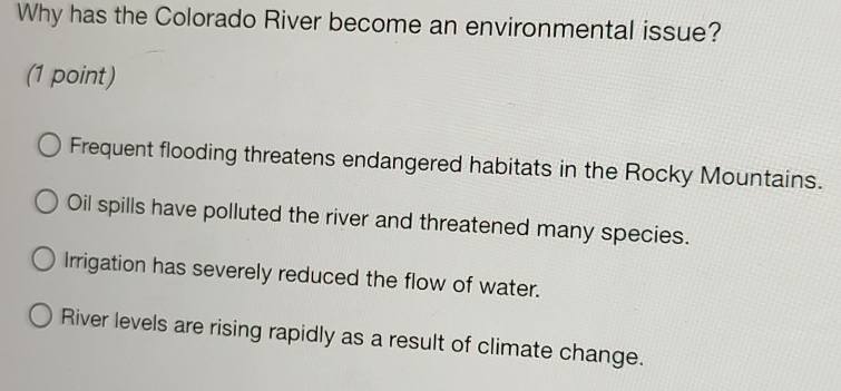 Why has the Colorado River become an environmental issue?
(1 point)
Frequent flooding threatens endangered habitats in the Rocky Mountains.
Oil spills have polluted the river and threatened many species.
Irrigation has severely reduced the flow of water.
River levels are rising rapidly as a result of climate change.