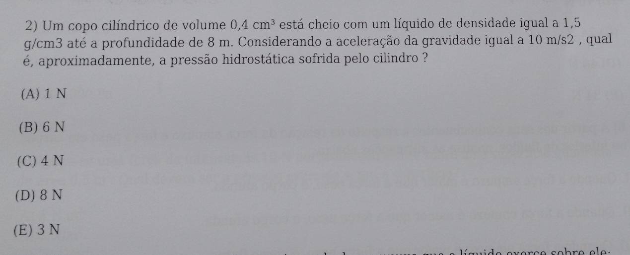 Um copo cilíndrico de volume 0,4cm^3 está cheio com um líquido de densidade igual a 1,5
g/cm3 até a profundidade de 8 m. Considerando a aceleração da gravidade igual a 10 m/s2 , qual
é, aproximadamente, a pressão hidrostática sofrida pelo cilindro ?
(A) 1 N
(B) 6 N
(C) 4 N
(D) 8 N
(E) 3 N