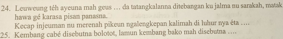 Leuweung téh ayeuna mah geus … da tatangkalanna ditebangan ku jalma nu sarakah, matak 
hawa gé karasa pisan panasna. 
Kecap injeuman nu merenah pikeun ngalengkepan kalimah di luhur nya éta .... 
25. Kembang cabé disebutna bolotot, lamun kembang bako mah disebutna ….