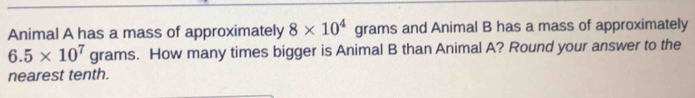 Animal A has a mass of approximately 8* 10^4 grams and Animal B has a mass of approximately
6.5* 10^7grams s. How many times bigger is Animal B than Animal A? Round your answer to the 
nearest tenth.