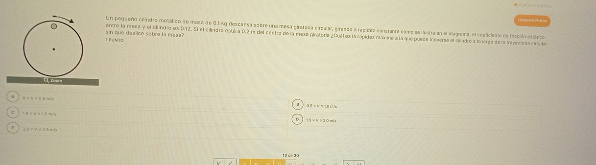 TRANNGAZ PREH SA
Un pequeño cilindro metálico de masa de 0.1 kg descansa sobre una mesa giratoria circular, girando a rapídez constante como se ilustra en el diagrama, el coeficiente de fricción estático
sin que deslice sobre la mesa?
entre la mesa y el cilindro es 0.12. Si el cilindro está a 0.2 m del centro de la mesa giratoria ¿Cuál es la rapidez máxima a la que puede moverse el cilindro a lo largo de la trayectoria circular
1 PUNTO
Qzoom
A
0
0.5
C 1.0
1.5
E 2.0
13 de 30