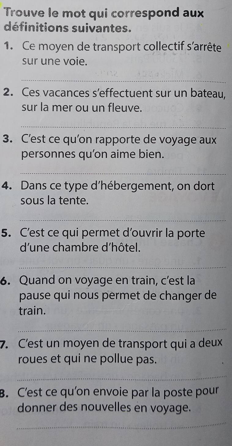 Trouve le mot qui correspond aux 
définitions suivantes. 
1. Ce moyen de transport collectif s'arrête 
sur une voie. 
_ 
2. Ces vacances s’effectuent sur un bateau, 
sur la mer ou un fleuve. 
_ 
3. C’est ce qu’on rapporte de voyage aux 
personnes qu’on aime bien. 
_ 
4. Dans ce type d’hébergement, on dort 
sous la tente. 
_ 
5. C’est ce qui permet d’ouvrir la porte 
d'une chambre d'hôtel. 
_ 
6. Quand on voyage en train, c’est la 
pause qui nous permet de changer de 
train. 
_ 
7. C’est un moyen de transport qui a deux 
roues et qui ne pollue pas. 
_ 
B. C’est ce qu’on envoie par la poste pour 
donner des nouvelles en voyage. 
_