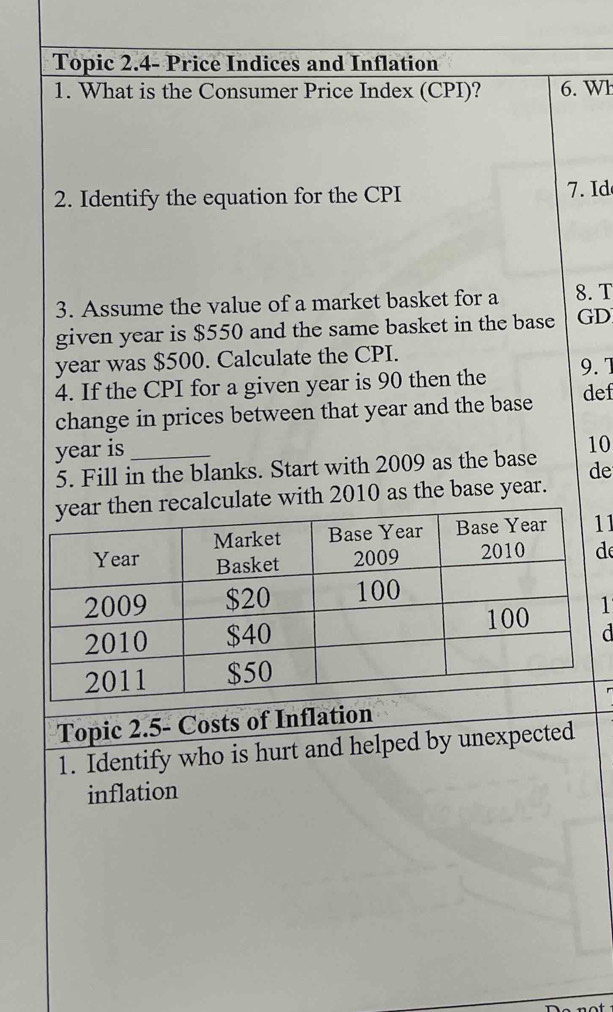 Topic 2.4- Price Indices and Inflation 
1. What is the Consumer Price Index (CPI)? 6. Wh 
2. Identify the equation for the CPI . Id 
3. Assume the value of a market basket for a 8. T
given year is $550 and the same basket in the base GD
year was $500. Calculate the CPI. 
4. If the CPI for a given year is 90 then the 9. 1
change in prices between that year and the base def 
year is_ 
5. Fill in the blanks. Start with 2009 as the base 10
de 
alculate with 2010 as the base year. 
1 
d 
1 
d 
Topic 2.5- Costs of Inflation 
1. Identify who is hurt and helped by unexpected 
inflation