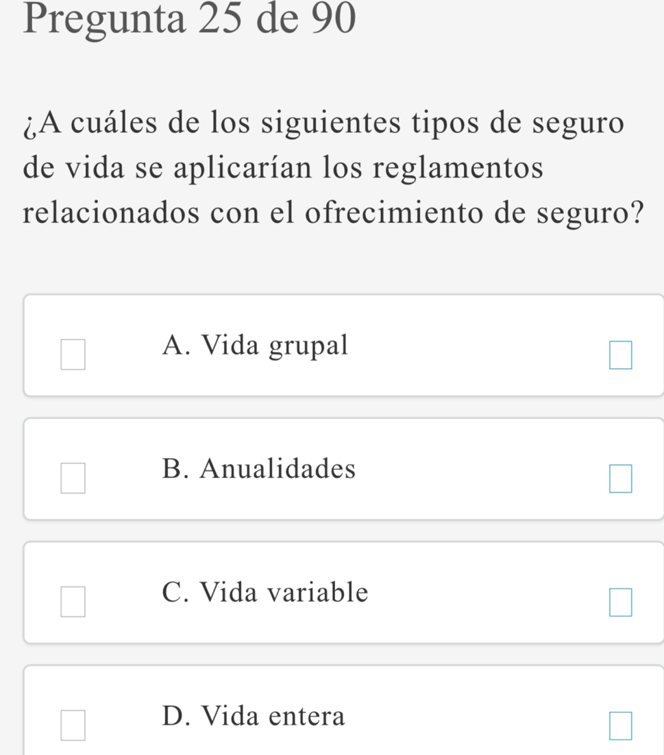 Pregunta 25 de 90
¿A cuáles de los siguientes tipos de seguro
de vida se aplicarían los reglamentos
relacionados con el ofrecimiento de seguro?
A. Vida grupal
B. Anualidades
C. Vida variable
D. Vida entera