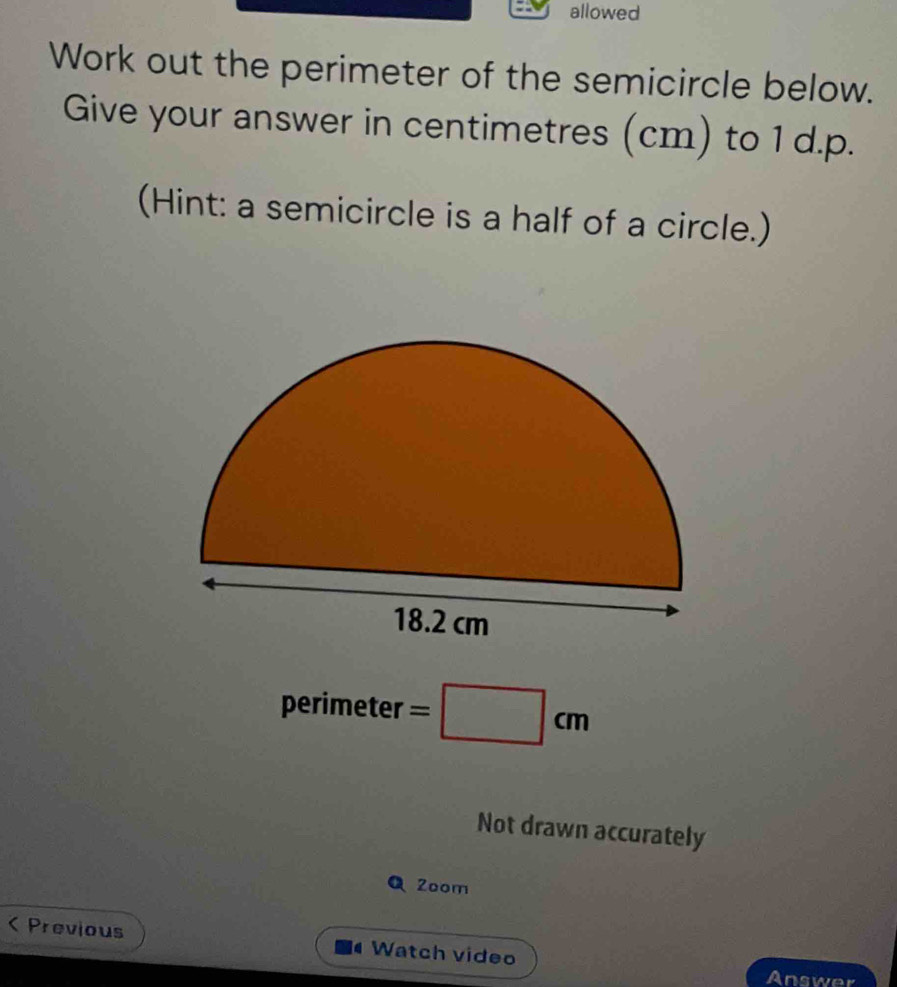 allowed 
Work out the perimeter of the semicircle below. 
Give your answer in centimetres (cm) to 1 d.p. 
(Hint: a semicircle is a half of a circle.) 
perimeter =□ cm
Not drawn accurately 
Q 2oom 
< Previous Watch video 
Answer