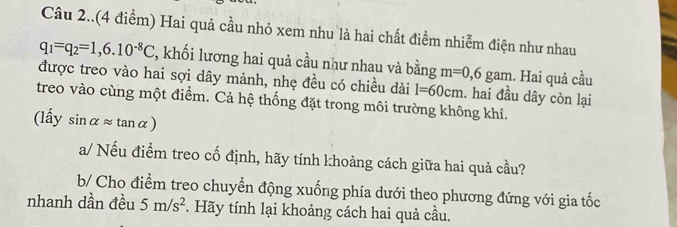 Câu 2..(4 điểm) Hai quả cầu nhỏ xem nhu là hai chất điểm nhiễm điện như nhau
q_1=q_2=1,6.10^(-8)C , khối lương hai quả cầu như nhau và bằng m=0,6gam. Hai quả cầu 
được treo vào hai sợi dây mảnh, nhẹ đều có chiều dài l=60cm 1. hai đầu dây còn lại 
treo vào cùng một điểm. Cả hệ thống đặt trong môi trường không khí.
(lhat aysin alpha approx tan alpha )
a/ Nếu điểm treo cố định, hãy tính khoảng cách giữa hai quả cầu? 
b/ Cho điểm treo chuyển động xuống phía dưới theo phương đứng với gia tốc 
nhanh dần đều 5m/s^2 * Hãy tính lại khoảng cách hai quả cầu.