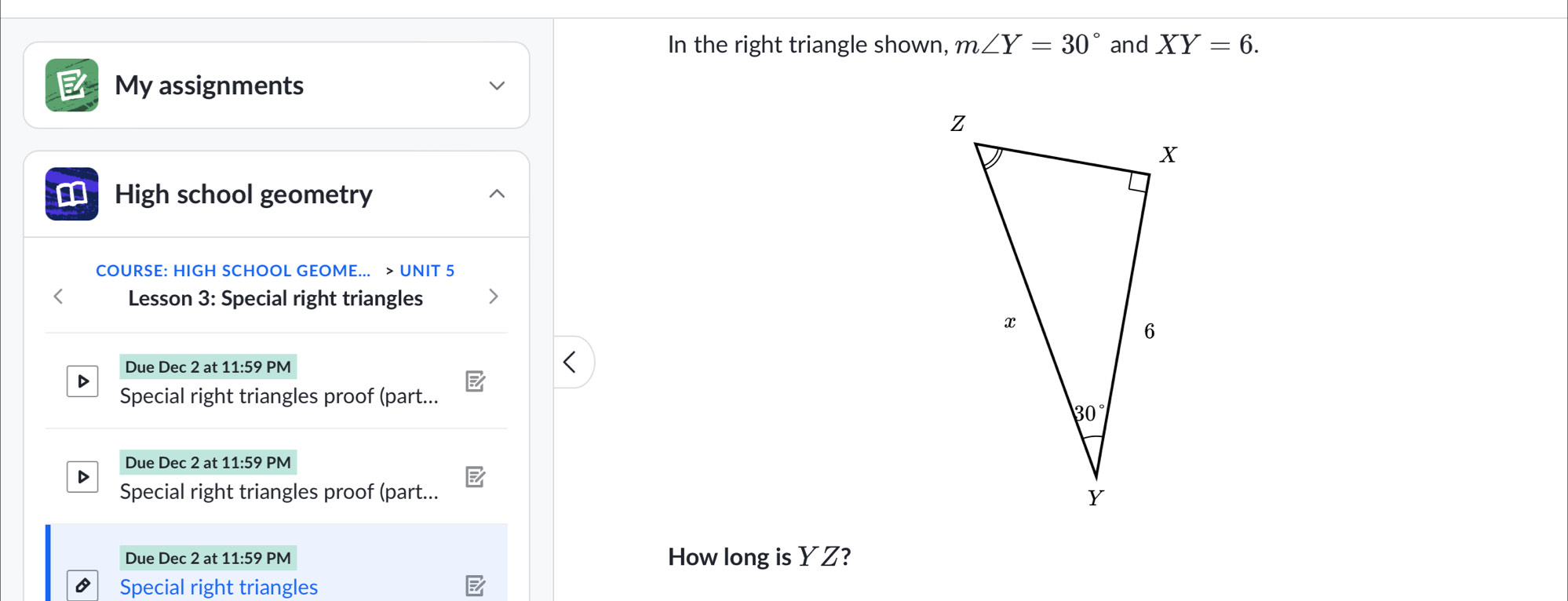 In the right triangle shown, m∠ Y=30° and XY=6.
My assignments
€ High school geometry
COURSE: HIGH SCHOOL GEOME... > UNIT 5
Lesson 3: Special right triangles
Due Dec 2 at 11:59 PM
Special right triangles proof (part...
Due Dec 2 at 11:59 PM
D
Special right triangles proof (part...
Due Dec 2 at 11:59 PM How long is YZ?
Special right triangles