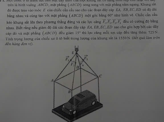 Một chec ở t8 được đất trên mất day đưới của một khủng sát có đạng mìh hợp chu nhật ở
trên là hình vuông ABCD, mặt phẳng (ABCD) song song với mặt phẳng nằm ngang. Khung sắt
đó được treo vào móc E của chiếc cần cầu sao cho các đoạn dây cáp EA, EB,EC,ED có độ dài
bằng nhau và cùng tạo với mặt phẳng (ABCD) một góc bằng 60° như hình vẽ. Chiếc cần cầu
kéo khung sắt lên theo phương thẳng đứng và các lực căng vector F_1,vector F_2,vector F_3,vector F_4 đều có cường độ bằng
nhau. Biết rằng nếu giảm độ dài các đoạn dây cáp EA, EB, EC, ED sao cho góc hợp bởi các dây
cáp đó và mặt phẳng (ABCD) đều giảm 15° thì lực căng mỗi sợi cáp đều tăng thêm 725N.
Tính trọng lượng của chiếc xe ô tô biết trọng lượng của khung sắt là 1550N (kết quả làm tròn
đến hàng đơn vị).