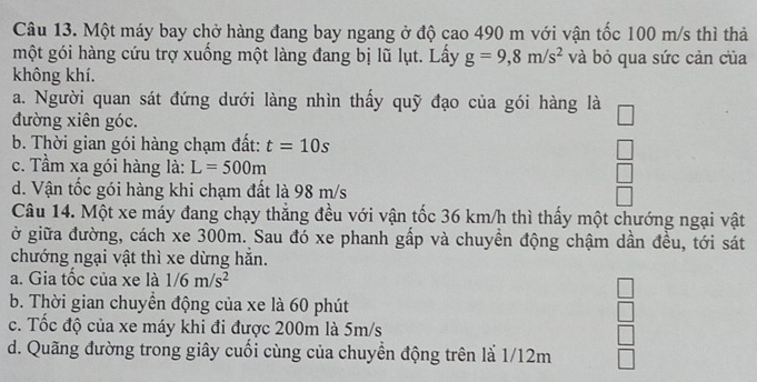 Một máy bay chở hàng đang bay ngang ở độ cao 490 m với vận tốc 100 m/s thì thả
một gói hàng cứu trợ xuồng một làng đang bị lũ lụt. Lấy g=9, 8m/s^2 và bỏ qua sức cản của
không khí.
a. Người quan sát đứng dưới làng nhìn thấy quỹ đạo của gói hàng là
đường xiên góc.
b. Thời gian gói hàng chạm đất: t=10s
c. Tầm xa gói hàng là: L=500m
d. Vận tốc gói hàng khi chạm đất là 98 m/s
Câu 14. Một xe máy đang chạy thắng đều với vận tốc 36 km/h thì thấy một chướng ngại vật
ở giữa đường, cách xe 300m. Sau đó xe phanh gấp và chuyền động chậm dần đều, tới sát
chướng ngại vật thì xe dừng hăn.
a. Gia tốc của xe là 1/6m/s^2
b. Thời gian chuyền động của xe là 60 phút
c. Tốc độ của xe máy khi đi được 200m là 5m/s
d. Quãng đường trong giây cuối cùng của chuyền động trên là 1/12m