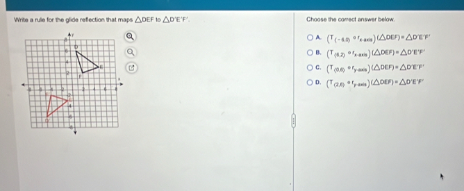 Write a rule for the glide reflection that maps △ DEF to △ D'E'F'. Choose the correct answer below.
A. (T_(-6,0)circ r_x-axis)(△ DEF)=△ D'E'F'
B. (T_(6,2)circ r_x-axis)(△ DEF)=△ D'E'F'
C. (T_(0,6)or_y-axis)(△ DEF)=△ D'E'F'
D. (T_(2,6)or_y-axis)(△ DEF)=△ D'E'F'