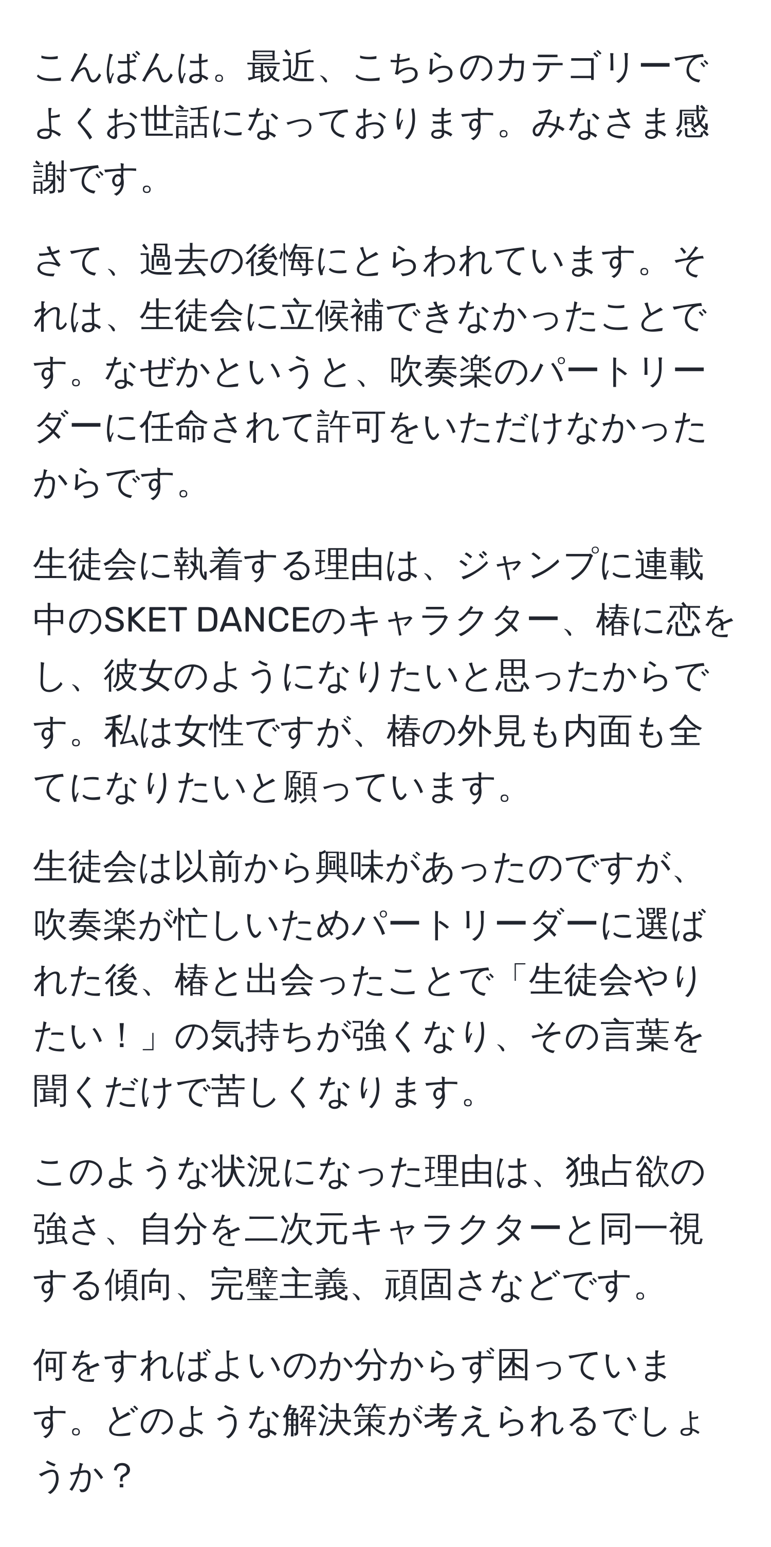 こんばんは。最近、こちらのカテゴリーでよくお世話になっております。みなさま感謝です。

さて、過去の後悔にとらわれています。それは、生徒会に立候補できなかったことです。なぜかというと、吹奏楽のパートリーダーに任命されて許可をいただけなかったからです。

生徒会に執着する理由は、ジャンプに連載中のSKET DANCEのキャラクター、椿に恋をし、彼女のようになりたいと思ったからです。私は女性ですが、椿の外見も内面も全てになりたいと願っています。

生徒会は以前から興味があったのですが、吹奏楽が忙しいためパートリーダーに選ばれた後、椿と出会ったことで「生徒会やりたい！」の気持ちが強くなり、その言葉を聞くだけで苦しくなります。

このような状況になった理由は、独占欲の強さ、自分を二次元キャラクターと同一視する傾向、完璧主義、頑固さなどです。

何をすればよいのか分からず困っています。どのような解決策が考えられるでしょうか？