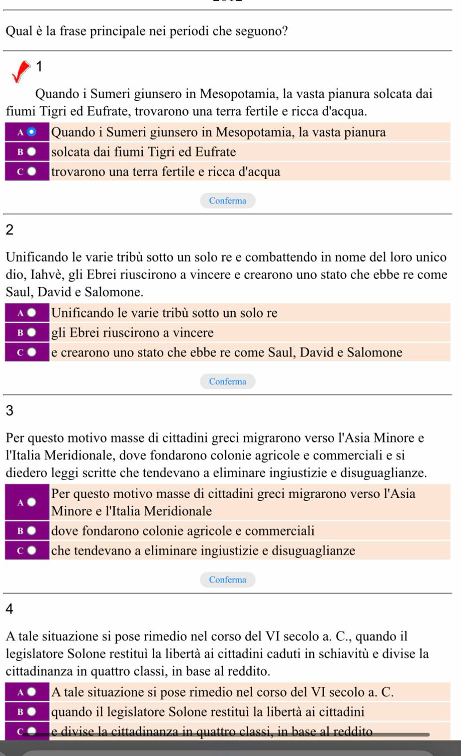 Qual è la frase principale nei periodi che seguono?
1
Quando i Sumeri giunsero in Mesopotamia, la vasta pianura solcata dai
fiumi Tigri ed Eufrate, trovarono una terra fertile e ricca d'acqua.
Quando i Sumeri giunsero in Mesopotamia, la vasta pianura
solcata dai fiumi Tigri ed Eufrate
trovarono una terra fertile e ricca d'acqua
Conferma
2
Unificando le varie tribù sotto un solo re e combattendo in nome del loro unico
dio, Iahvè, gli Ebrei riuscirono a vincere e crearono uno stato che ebbe re come
Saul, David e Salomone.
Unificando le varie tribù sotto un solo re
gli Ebrei riuscirono a vincere
e crearono uno stato che ebbe re come Saul, David e Salomone
Conferma
3
Per questo motivo masse di cittadini greci migrarono verso l'Asia Minore e
l'Italia Meridionale, dove fondarono colonie agricole e commerciali e si
diedero leggi scritte che tendevano a eliminare ingiustizie e disuguaglianze.
Per questo motivo masse di cittadini greci migrarono verso l'Asia
Minore e l'Italia Meridionale
dove fondarono colonie agricole e commerciali
che tendevano a eliminare ingiustizie e disuguaglianze
Conferma
4
A tale situazione si pose rimedio nel corso del VI secolo a. C., quando il
legislatore Solone restituì la libertà ai cittadini caduti in schiavitù e divise la
cittadinanza in quattro classi, in base al reddito.
A tale situazione si pose rimedio nel corso del VI secolo a. C.
quando il legislatore Solone restituì la libertà ai cittadini
e divise la cittadinanza in quattro classi, in base al reddito