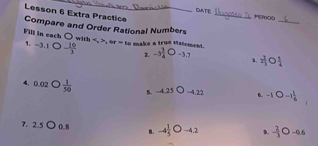 Lesson 6 Extra Practice 
DATE _PERIOD 
_ 
Compare and Order Rational Numbers 
Fill in each ( with , , or=tc o make a true statement. 
1. -3.1 - 10/3  2. -3 3/4  -3.7 3. 2 2/3   5/4 
4. 0.02 D  1/50  −4.22 6. -1bigcirc -1 1/6 
5. -4.25
7. 2.5 0.8 8. -4 1/5  -4.2 0. - 2/3 bigcirc -0.6