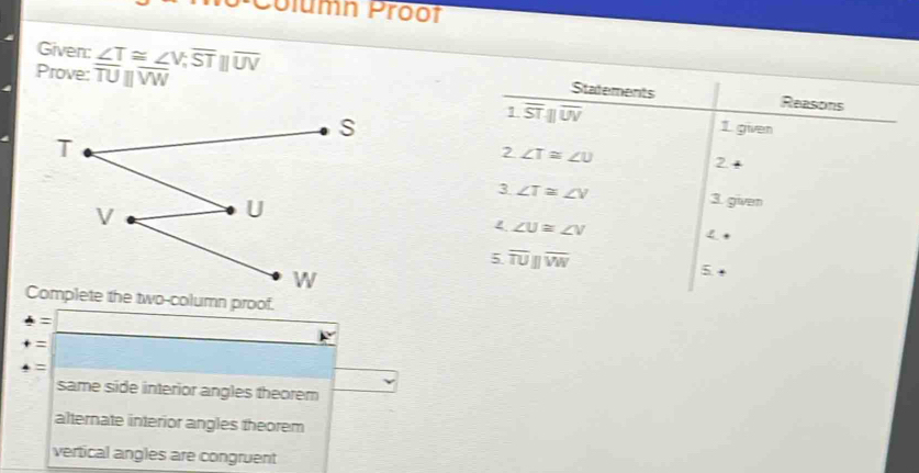 Column Proot
Given: ∠ T≌ ∠ V, overline STbeginvmatrix endvmatrix overline UV Statements
Prove: overline TUbeginvmatrix endvmatrix overline VW Reasons
1 overline STparallel overline UV
1. given
2 ∠ T≌ ∠ U
2
3 ∠ T≌ ∠ V 3. given
∠ U≌ ∠ V
5 overline TUparallel overline VW
5
4=□ 
+= :□ 
=
same side interior angles theorem
alternate interior angles theorem
vertical angles are congruent