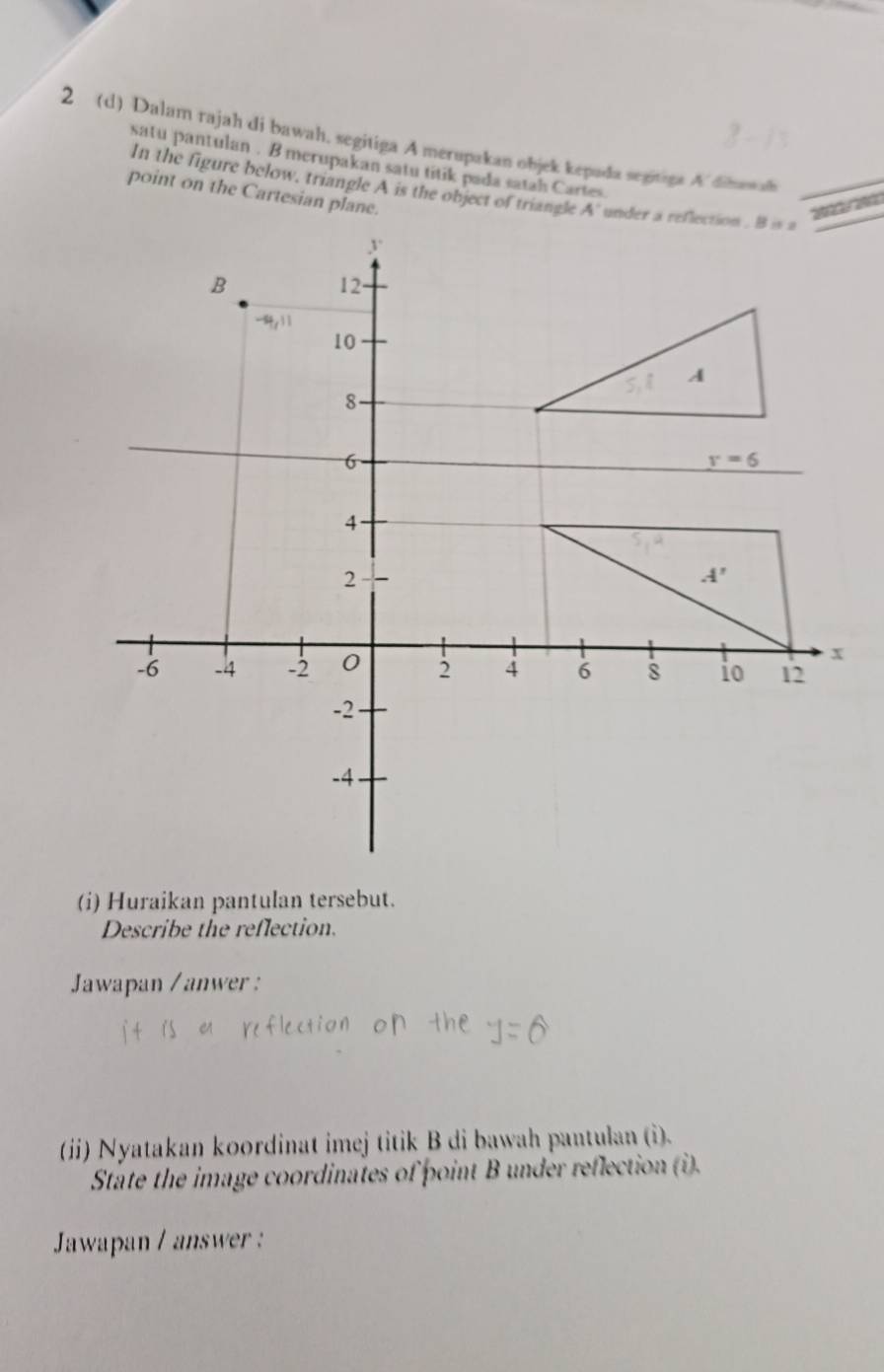 2 (d) Dalam rajah di bawah. segitiga A merupakan objek kepada segitiga A. dinawon
satu pantulan . B merupakan satu titik pada satah Cartes
In the figure below, triangle A is the object of triangle
point on the Cartesian plane.
(i) Huraikan pantulan tersebut.
Describe the reflection.
Jawapan /anwer :
(ii) Nyatakan koordinat imej titik B di bawah pantulan (i).
State the image coordinates of point B under reflection (i).
Jawapan / answer